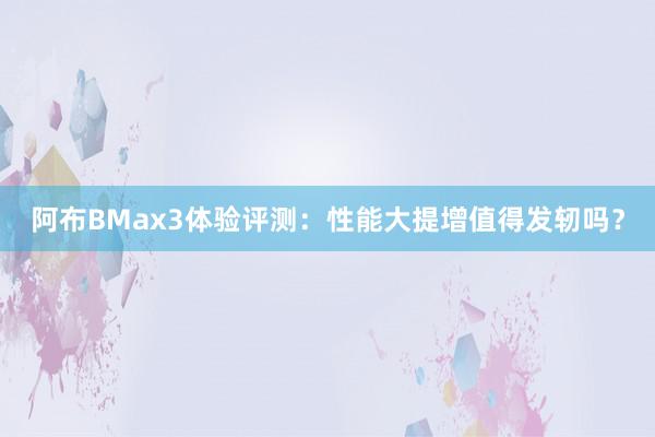 阿布BMax3体验评测：性能大提增值得发轫吗？