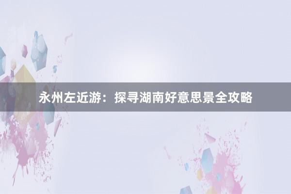 永州左近游：探寻湖南好意思景全攻略