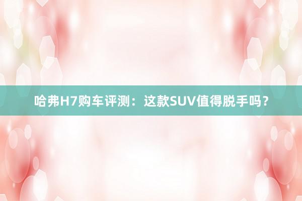 哈弗H7购车评测：这款SUV值得脱手吗？