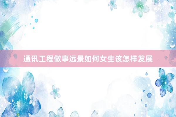 通讯工程做事远景如何女生该怎样发展