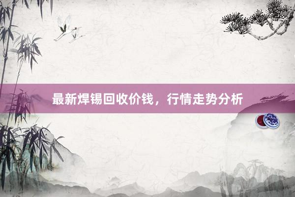最新焊锡回收价钱，行情走势分析