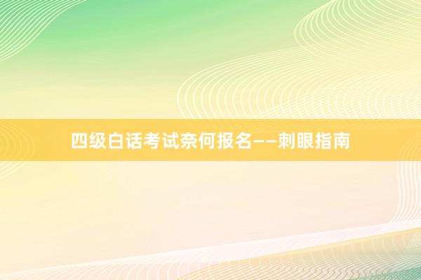 四级白话考试奈何报名——刺眼指南